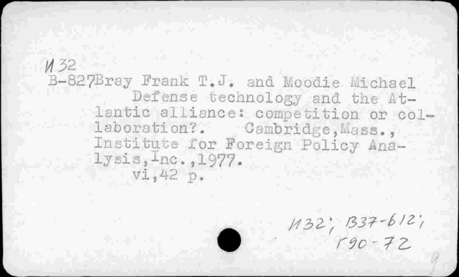 ﻿/02
B-827Bray Frank T.J. and Moodie Michael
Defense technology and the Atlantic alliance: competition or collaboration?.	Cambridge,Mass.,
Institute for Foreign Policy Analysis,Inc. ,1977.
vi,42 p.
/7324
no - 7 z.